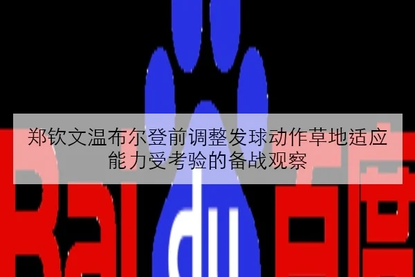 郑钦文温布尔登前调整发球动作草地适应能力受考验的备战观察