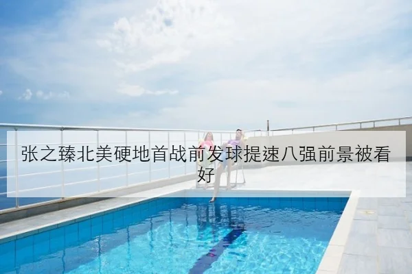 张之臻北美硬地首战前发球提速八强前景被看好